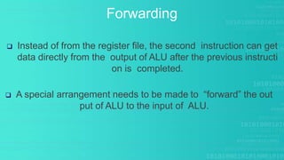 Forwarding
 Instead of from the register file, the second instruction can get
data directly from the output of ALU after the previous instructi
on is completed.
 A special arrangement needs to be made to “forward” the out
put of ALU to the input of ALU.
 