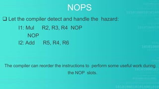  Let the compiler detect and handle the hazard:
I1: Mul R2, R3, R4 NOP
NOP
I2: Add R5, R4, R6
The compiler can reorder the instructions to perform some useful work during
the NOP slots.
NOPS
 