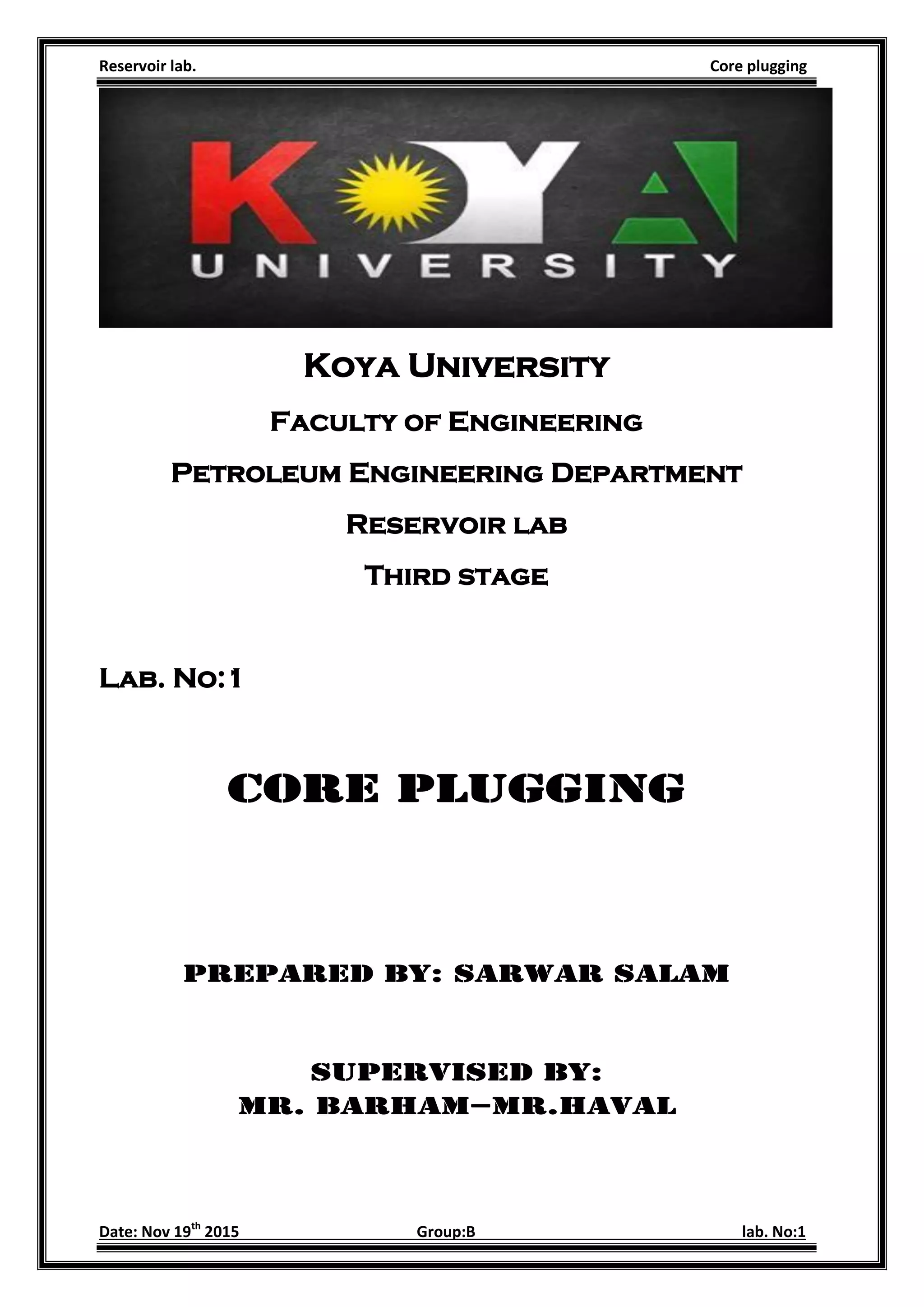 Reservoir lab. Core plugging
Date: Nov 19th
2015 Group:B lab. No:1
Koya University
Faculty of Engineering
Petroleum Engineering Department
Reservoir lab
Third stage
Lab. No:1
Core plugging
Prepared by: Sarwar Salam
Supervised by:
Mr. Barham–Mr.haval
 