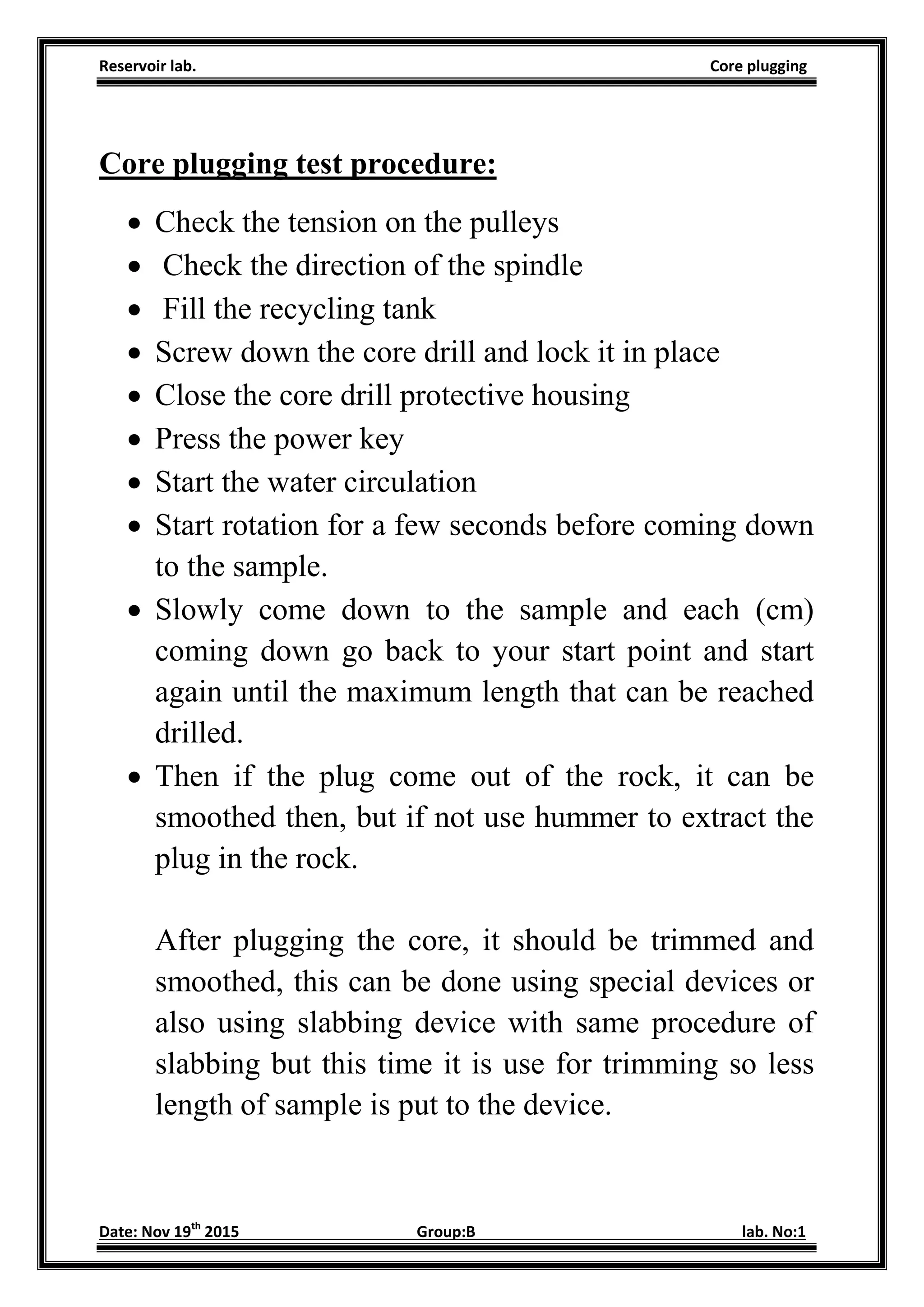 Reservoir lab. Core plugging
Date: Nov 19th
2015 Group:B lab. No:1
Core plugging test procedure:
 Check the tension on the pulleys
 Check the direction of the spindle
 Fill the recycling tank
 Screw down the core drill and lock it in place
 Close the core drill protective housing
 Press the power key
 Start the water circulation
 Start rotation for a few seconds before coming down
to the sample.
 Slowly come down to the sample and each (cm)
coming down go back to your start point and start
again until the maximum length that can be reached
drilled.
 Then if the plug come out of the rock, it can be
smoothed then, but if not use hummer to extract the
plug in the rock.
After plugging the core, it should be trimmed and
smoothed, this can be done using special devices or
also using slabbing device with same procedure of
slabbing but this time it is use for trimming so less
length of sample is put to the device.
 