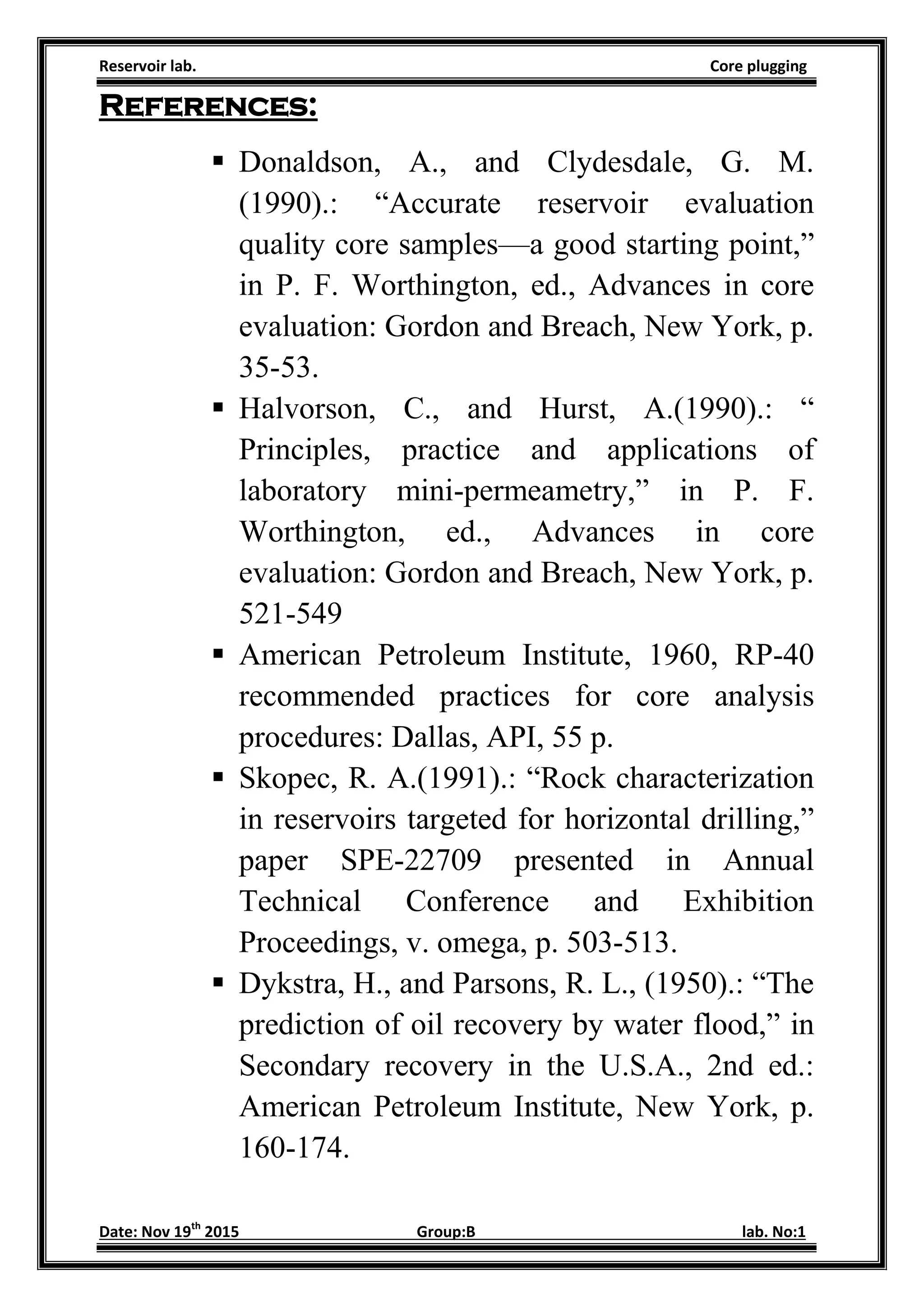 Reservoir lab. Core plugging
Date: Nov 19th
2015 Group:B lab. No:1
References:
 Donaldson, A., and Clydesdale, G. M.
(1990).: “Accurate reservoir evaluation
quality core samples—a good starting point,”
in P. F. Worthington, ed., Advances in core
evaluation: Gordon and Breach, New York, p.
35-53.
 Halvorson, C., and Hurst, A.(1990).: “
Principles, practice and applications of
laboratory mini-permeametry,” in P. F.
Worthington, ed., Advances in core
evaluation: Gordon and Breach, New York, p.
521-549
 American Petroleum Institute, 1960, RP-40
recommended practices for core analysis
procedures: Dallas, API, 55 p.
 Skopec, R. A.(1991).: “Rock characterization
in reservoirs targeted for horizontal drilling,”
paper SPE-22709 presented in Annual
Technical Conference and Exhibition
Proceedings, v. omega, p. 503-513.
 Dykstra, H., and Parsons, R. L., (1950).: “The
prediction of oil recovery by water flood,” in
Secondary recovery in the U.S.A., 2nd ed.:
American Petroleum Institute, New York, p.
160-174.
 
