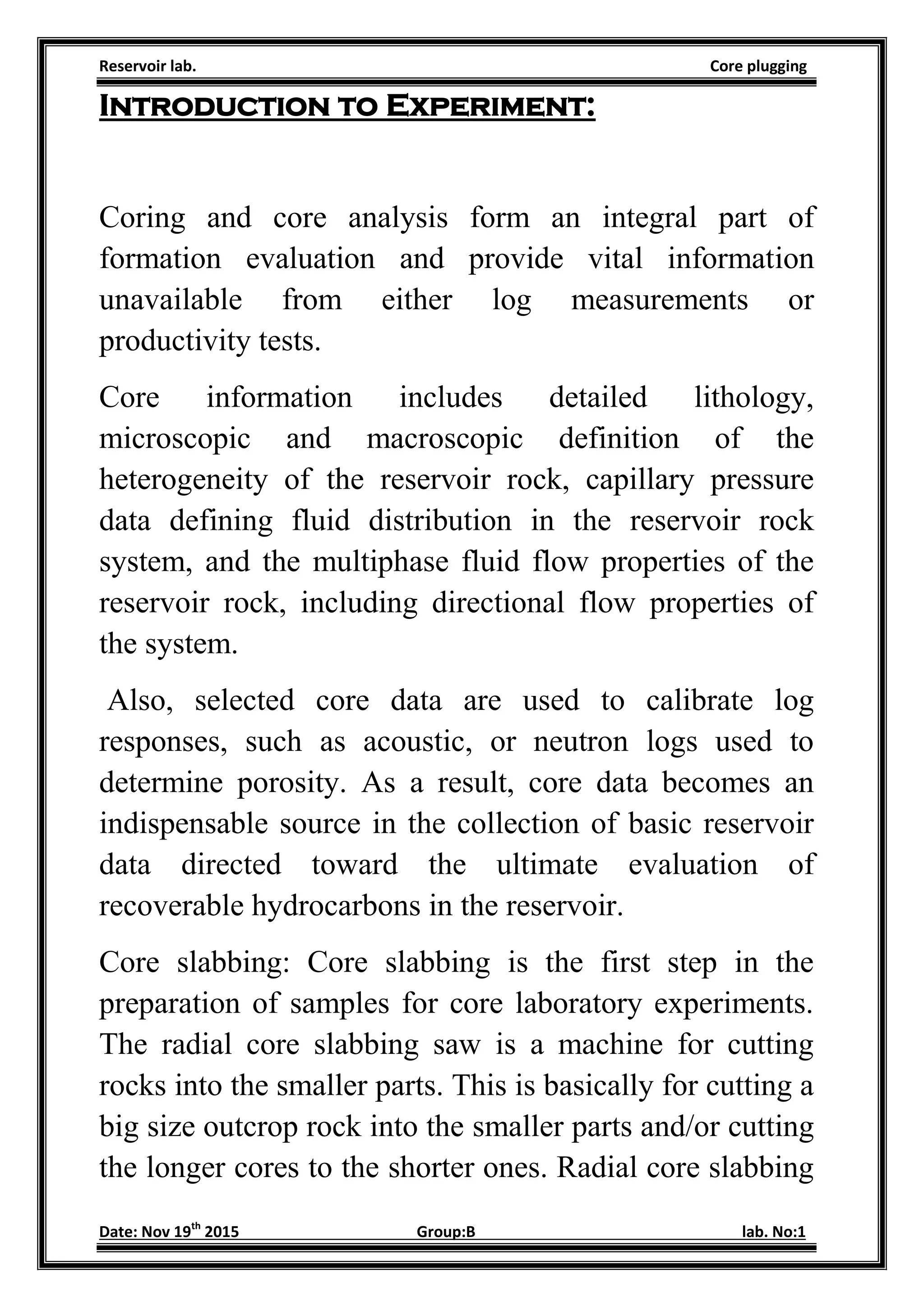 Reservoir lab. Core plugging
Date: Nov 19th
2015 Group:B lab. No:1
Introduction to Experiment:
Coring and core analysis form an integral part of
formation evaluation and provide vital information
unavailable from either log measurements or
productivity tests.
Core information includes detailed lithology,
microscopic and macroscopic definition of the
heterogeneity of the reservoir rock, capillary pressure
data defining fluid distribution in the reservoir rock
system, and the multiphase fluid flow properties of the
reservoir rock, including directional flow properties of
the system.
Also, selected core data are used to calibrate log
responses, such as acoustic, or neutron logs used to
determine porosity. As a result, core data becomes an
indispensable source in the collection of basic reservoir
data directed toward the ultimate evaluation of
recoverable hydrocarbons in the reservoir.
Core slabbing: Core slabbing is the first step in the
preparation of samples for core laboratory experiments.
The radial core slabbing saw is a machine for cutting
rocks into the smaller parts. This is basically for cutting a
big size outcrop rock into the smaller parts and/or cutting
the longer cores to the shorter ones. Radial core slabbing
 