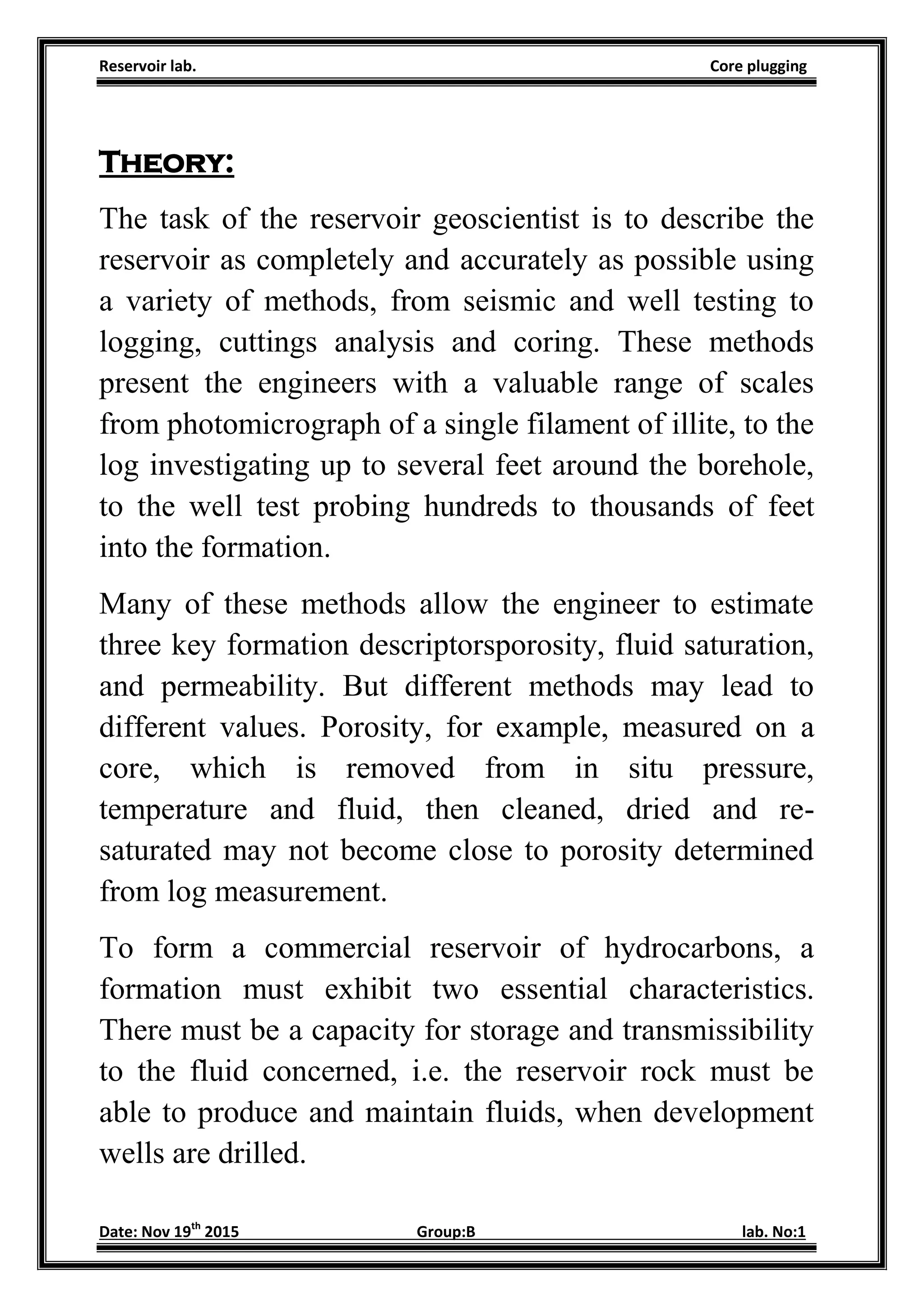 Reservoir lab. Core plugging
Date: Nov 19th
2015 Group:B lab. No:1
Theory:
The task of the reservoir geoscientist is to describe the
reservoir as completely and accurately as possible using
a variety of methods, from seismic and well testing to
logging, cuttings analysis and coring. These methods
present the engineers with a valuable range of scales
from photomicrograph of a single filament of illite, to the
log investigating up to several feet around the borehole,
to the well test probing hundreds to thousands of feet
into the formation.
Many of these methods allow the engineer to estimate
three key formation descriptorsporosity, fluid saturation,
and permeability. But different methods may lead to
different values. Porosity, for example, measured on a
core, which is removed from in situ pressure,
temperature and fluid, then cleaned, dried and re-
saturated may not become close to porosity determined
from log measurement.
To form a commercial reservoir of hydrocarbons, a
formation must exhibit two essential characteristics.
There must be a capacity for storage and transmissibility
to the fluid concerned, i.e. the reservoir rock must be
able to produce and maintain fluids, when development
wells are drilled.
 