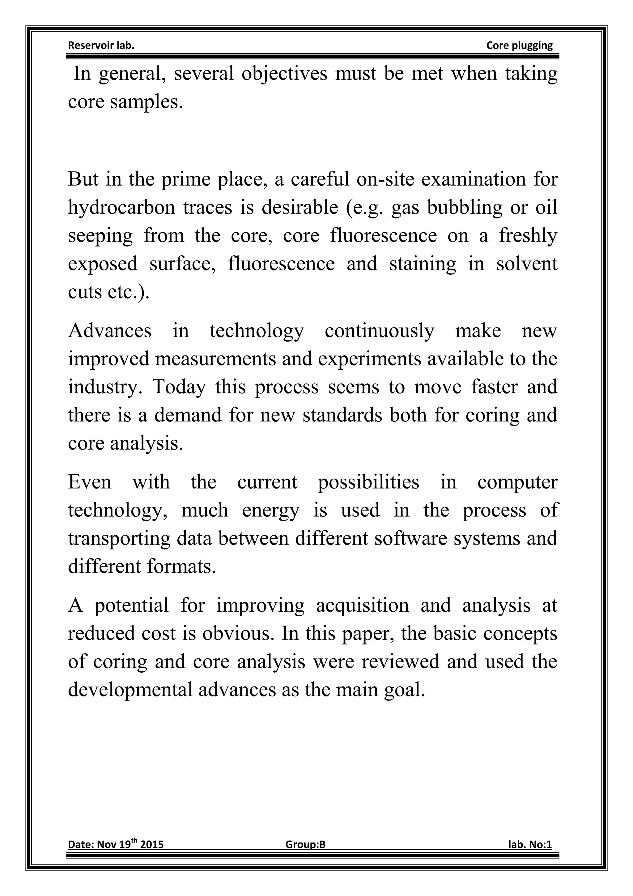 Reservoir lab. Core plugging
Date: Nov 19th
2015 Group:B lab. No:1
In general, several objectives must be met when taking
core samples.
But in the prime place, a careful on-site examination for
hydrocarbon traces is desirable (e.g. gas bubbling or oil
seeping from the core, core fluorescence on a freshly
exposed surface, fluorescence and staining in solvent
cuts etc.).
Advances in technology continuously make new
improved measurements and experiments available to the
industry. Today this process seems to move faster and
there is a demand for new standards both for coring and
core analysis.
Even with the current possibilities in computer
technology, much energy is used in the process of
transporting data between different software systems and
different formats.
A potential for improving acquisition and analysis at
reduced cost is obvious. In this paper, the basic concepts
of coring and core analysis were reviewed and used the
developmental advances as the main goal.
 