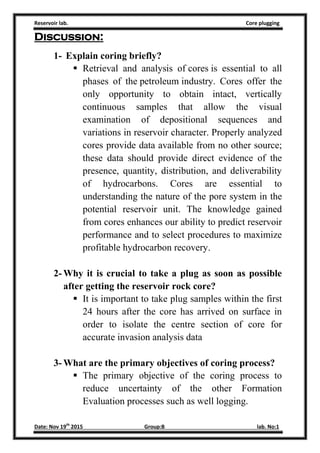 Reservoir lab. Core plugging
Date: Nov 19th
2015 Group:B lab. No:1
Discussion:
1- Explain coring briefly?
 Retrieval and analysis of cores is essential to all
phases of the petroleum industry. Cores offer the
only opportunity to obtain intact, vertically
continuous samples that allow the visual
examination of depositional sequences and
variations in reservoir character. Properly analyzed
cores provide data available from no other source;
these data should provide direct evidence of the
presence, quantity, distribution, and deliverability
of hydrocarbons. Cores are essential to
understanding the nature of the pore system in the
potential reservoir unit. The knowledge gained
from cores enhances our ability to predict reservoir
performance and to select procedures to maximize
profitable hydrocarbon recovery.
2- Why it is crucial to take a plug as soon as possible
after getting the reservoir rock core?
 It is important to take plug samples within the first
24 hours after the core has arrived on surface in
order to isolate the centre section of core for
accurate invasion analysis data
3- What are the primary objectives of coring process?
 The primary objective of the coring process to
reduce uncertainty of the other Formation
Evaluation processes such as well logging.
 