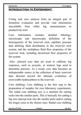 Reservoir lab. Core plugging
Date: Nov 19th
2015 Group:B lab. No:1
Introduction to Experiment:
Coring and core analysis form an integral part of
formation evaluation and provide vital information
unavailable from either log measurements or
productivity tests.
Core information includes detailed lithology,
microscopic and macroscopic definition of the
heterogeneity of the reservoir rock, capillary pressure
data defining fluid distribution in the reservoir rock
system, and the multiphase fluid flow properties of the
reservoir rock, including directional flow properties of
the system.
Also, selected core data are used to calibrate log
responses, such as acoustic, or neutron logs used to
determine porosity. As a result, core data becomes an
indispensable source in the collection of basic reservoir
data directed toward the ultimate evaluation of
recoverable hydrocarbons in the reservoir.
Core slabbing: Core slabbing is the first step in the
preparation of samples for core laboratory experiments.
The radial core slabbing saw is a machine for cutting
rocks into the smaller parts. This is basically for cutting a
big size outcrop rock into the smaller parts and/or cutting
the longer cores to the shorter ones. Radial core slabbing
 