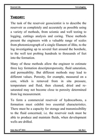 Reservoir lab. Core plugging
Date: Nov 19th
2015 Group:B lab. No:1
Theory:
The task of the reservoir geoscientist is to describe the
reservoir as completely and accurately as possible using
a variety of methods, from seismic and well testing to
logging, cuttings analysis and coring. These methods
present the engineers with a valuable range of scales
from photomicrograph of a single filament of illite, to the
log investigating up to several feet around the borehole,
to the well test probing hundreds to thousands of feet
into the formation.
Many of these methods allow the engineer to estimate
three key formation descriptorsporosity, fluid saturation,
and permeability. But different methods may lead to
different values. Porosity, for example, measured on a
core, which is removed from in situ pressure,
temperature and fluid, then cleaned, dried and re-
saturated may not become close to porosity determined
from log measurement.
To form a commercial reservoir of hydrocarbons, a
formation must exhibit two essential characteristics.
There must be a capacity for storage and transmissibility
to the fluid concerned, i.e. the reservoir rock must be
able to produce and maintain fluids, when development
wells are drilled.
 