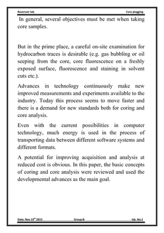 Reservoir lab. Core plugging
Date: Nov 19th
2015 Group:B lab. No:1
In general, several objectives must be met when taking
core samples.
But in the prime place, a careful on-site examination for
hydrocarbon traces is desirable (e.g. gas bubbling or oil
seeping from the core, core fluorescence on a freshly
exposed surface, fluorescence and staining in solvent
cuts etc.).
Advances in technology continuously make new
improved measurements and experiments available to the
industry. Today this process seems to move faster and
there is a demand for new standards both for coring and
core analysis.
Even with the current possibilities in computer
technology, much energy is used in the process of
transporting data between different software systems and
different formats.
A potential for improving acquisition and analysis at
reduced cost is obvious. In this paper, the basic concepts
of coring and core analysis were reviewed and used the
developmental advances as the main goal.
 