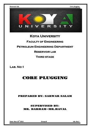 Reservoir lab. Core plugging
Date: Nov 19th
2015 Group:B lab. No:1
Koya University
Faculty of Engineering
Petroleum Engineering Department
Reservoir lab
Third stage
Lab. No:1
Core plugging
Prepared by: Sarwar Salam
Supervised by:
Mr. Barham–Mr.haval
 