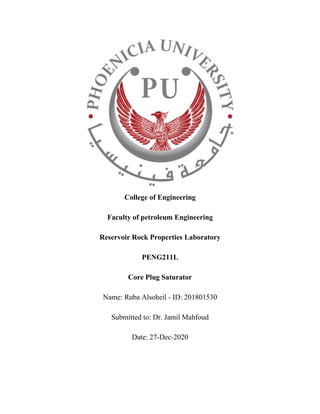 College of Engineering
Faculty of petroleum Engineering
Reservoir Rock Properties Laboratory
PENG211L
Core Plug Saturator
Name: Ruba Alsoheil - ID: 201801530
Submitted to: Dr. Jamil Mahfoud
Date: 27-Dec-2020
 