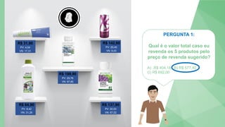 5
4
3
2
1
0
PERGUNTA 1:
Qual é o valor total caso eu
revenda os 5 produtos pelo
preço de revenda sugerido?
A) R$ 404,18 B) R$ 577,40
C) R$ 692,00
R$ 31,90
PV: 4,54
VN: 17,31
R$ 142,80
PV: 20,40
VN: 9,43
R$ 199,90
PV: 29,76
VN: 97,85
R$ 64,90
PV: 8,42
VN: 31,29
R$ 137,90
PV: 20,53
VN: 67,02
 