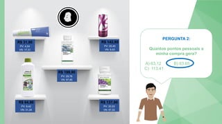 PERGUNTA 2:
Quantos pontos pessoais a
minha compra gera?
A) 63,12 B) 83,65
C) 113,41
5
4
3
2
1
0
R$ 31,90
PV: 4,54
VN: 17,31
R$ 142,80
PV: 20,40
VN: 9,43
R$ 199,90
PV: 29,76
VN: 97,85
R$ 64,90
PV: 8,42
VN: 31,29
R$ 137,90
PV: 20,53
VN: 67,02
 