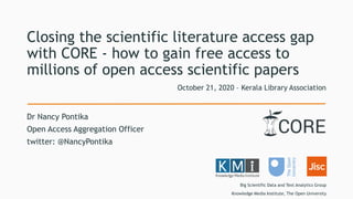 Closing the scientific literature access gap
with CORE - how to gain free access to
millions of open access scientific papers
Dr Nancy Pontika
Open Access Aggregation Officer
twitter: @NancyPontika
October 21, 2020 – Kerala Library Association
Big Scientific Data and Text Analytics Group
Knowledge Media Institute, The Open University
 