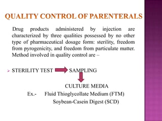 Drug products administered by injection are
characterized by three qualities possessed by no other
type of pharmaceutical dosage form: sterility, freedom
from pyrogenicity, and freedom from particulate matter.
Method involved in quality control are –


STERILITY TEST

Ex.-

SAMPLING

CULTURE MEDIA
Fluid Thioglycollate Medium (FTM)
Soybean-Casein Digest (SCD)

 