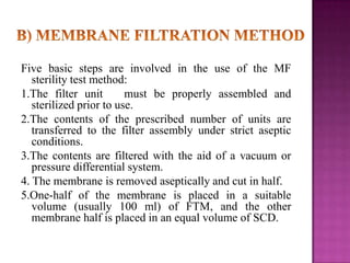 Five basic steps are involved in the use of the MF
sterility test method:
1.The filter unit
must be properly assembled and
sterilized prior to use.
2.The contents of the prescribed number of units are
transferred to the filter assembly under strict aseptic
conditions.
3.The contents are filtered with the aid of a vacuum or
pressure differential system.
4. The membrane is removed aseptically and cut in half.
5.One-half of the membrane is placed in a suitable
volume (usually 100 ml) of FTM, and the other
membrane half is placed in an equal volume of SCD.

 