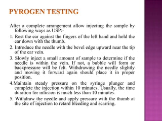After a complete arrangement allow injecting the sample by
following ways as USP:1. Rest the ear against the fingers of the left hand and hold the
ear down with the thumb.
2. Introduce the needle with the bevel edge upward near the tip
of the ear vein.
3. Slowly inject a small amount of sample to determine if the
needle is within the vein. If not, a bubble will form or
backpressure will be felt. Withdrawing the needle slightly
and moving it forward again should place it in proper
position.
4.Maintain steady pressure on the syringe plunger and
complete the injection within 10 minutes. Usually, the time
duration for infusion is much less than 10 minutes.
5. Withdraw the needle and apply pressure with the thumb at
the site of injection to retard bleeding and scarring.

 