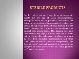 Sterile products are the dosage forms of therapeutic
agents that are free of viable microorganisms.
Principally, these include parenteral, ophthalmic and
irrigating preparations of these parenteral products are
unique among dosage forms of drugs because they are
injected through the skin or mucous membrane into
internal body compartments. Thus because they have
circumvented the highly efficient first line of body
defense ,i.e. the skin and mucous membrane, they must
be free from microbial contamination and toxic
components ,as well as possess an exceptionally high
level of purity1. Although parenteral are comes under
category of sterile products but all sterile products
can’t say as parenterals.

 