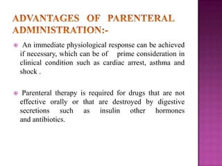 

An immediate physiological response can be achieved
if necessary, which can be of prime consideration in
clinical condition such as cardiac arrest, asthma and
shock .



Parenteral therapy is required for drugs that are not
effective orally or that are destroyed by digestive
secretions such as insulin other hormones
and antibiotics.

 