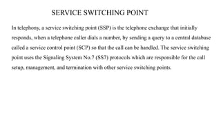 SERVICE SWITCHING POINT
In telephony, a service switching point (SSP) is the telephone exchange that initially
responds, when a telephone caller dials a number, by sending a query to a central database
called a service control point (SCP) so that the call can be handled. The service switching
point uses the Signaling System No.7 (SS7) protocols which are responsible for the call
setup, management, and termination with other service switching points.
 