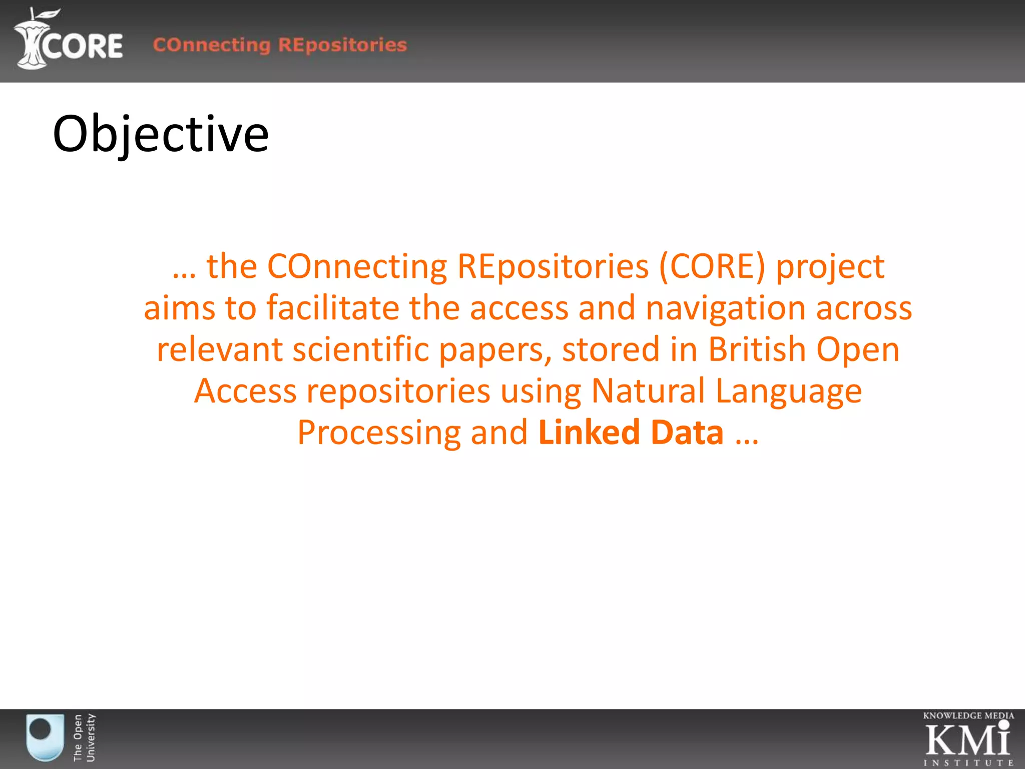 Objective… the COnnectingREpositories (CORE) project aims to facilitate the access and navigation across relevant scientific papers, stored in British Open Access repositories using Natural Language Processing and Linked Data …