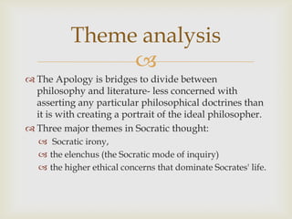Theme analysis
                
 The Apology is bridges to divide between
  philosophy and literature- less concerned with
  asserting any particular philosophical doctrines than
  it is with creating a portrait of the ideal philosopher.
 Three major themes in Socratic thought:
    Socratic irony,
    the elenchus (the Socratic mode of inquiry)
    the higher ethical concerns that dominate Socrates' life.
 