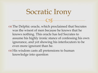 Socratic Irony
                  
 The Delphic oracle, which proclaimed that Socrates
  was the wisest of men because he knows that he
  knows nothing. This oracle has led Socrates to
  assume his highly ironic stance of confessing his own
  ignorance, and yet showing his interlocutors to be
  even more ignorant than he.
 His wisdom casts all pretensions to human
  knowledge into question
 