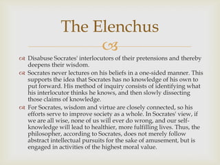 The Elenchus
                    
 Disabuse Socrates' interlocutors of their pretensions and thereby
  deepens their wisdom.
 Socrates never lectures on his beliefs in a one-sided manner. This
  supports the idea that Socrates has no knowledge of his own to
  put forward. His method of inquiry consists of identifying what
  his interlocutor thinks he knows, and then slowly dissecting
  those claims of knowledge.
 For Socrates, wisdom and virtue are closely connected, so his
  efforts serve to improve society as a whole. In Socrates' view, if
  we are all wise, none of us will ever do wrong, and our self-
  knowledge will lead to healthier, more fulfilling lives. Thus, the
  philosopher, according to Socrates, does not merely follow
  abstract intellectual pursuits for the sake of amusement, but is
  engaged in activities of the highest moral value.
 