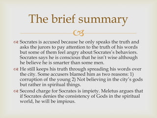 The brief summary
               
 Socrates is accused because he only speaks the truth and
  asks the jurors to pay attention to the truth of his words
  but some of them feel angry about Socrates’s behaviors.
  Socrates says he is conscious that he isn’t wise although
  he believe he is smarter than some men.
 He still keeps his truth through spreading his words over
  the city. Some accusers blamed him as two reasons: 1)
  corruption of the young 2) Not believing in the city’s gods
  but rather in spiritual things.
 Second charge for Socrates is impiety. Meletus argues that
  if Socrates denies the consistency of Gods in the spiritual
  world, he will be impious.
 