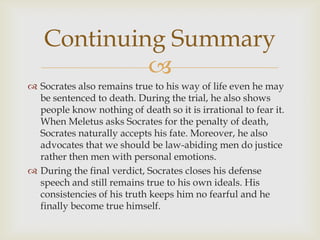 Continuing Summary
            
 Socrates also remains true to his way of life even he may
  be sentenced to death. During the trial, he also shows
  people know nothing of death so it is irrational to fear it.
  When Meletus asks Socrates for the penalty of death,
  Socrates naturally accepts his fate. Moreover, he also
  advocates that we should be law-abiding men do justice
  rather then men with personal emotions.
 During the final verdict, Socrates closes his defense
  speech and still remains true to his own ideals. His
  consistencies of his truth keeps him no fearful and he
  finally become true himself.
 