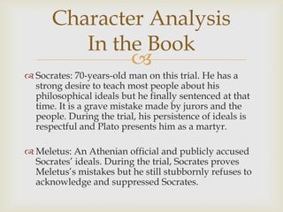 Character Analysis
         In the Book
              
 Socrates: 70-years-old man on this trial. He has a
  strong desire to teach most people about his
  philosophical ideals but he finally sentenced at that
  time. It is a grave mistake made by jurors and the
  people. During the trial, his persistence of ideals is
  respectful and Plato presents him as a martyr.

 Meletus: An Athenian official and publicly accused
  Socrates’ ideals. During the trial, Socrates proves
  Meletus’s mistakes but he still stubbornly refuses to
  acknowledge and suppressed Socrates.
 