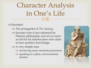 Character Analysis
        in One’s Life
              
 Socrates:
   The protagonist of The Apology
   Socrates who is less informed by
    Platonic philosophy and serves more
    as foil for his interlocutors who claim
    to have positive knowledge.
   A very simple man
      not having many material possessions
      speaking in a plain, conversational
       manner
 