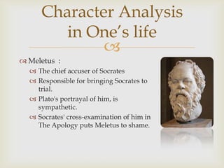 Character Analysis
        in One’s life
             
 Meletus :
   The chief accuser of Socrates
   Responsible for bringing Socrates to
    trial.
   Plato's portrayal of him, is
    sympathetic.
   Socrates' cross-examination of him in
    The Apology puts Meletus to shame.
 