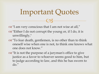 Important Quotes
              
 "I am very conscious that I am not wise at all,”
 "Either I do not corrupt the young or, if I do, it is
  unwillingly,"
 "To fear death, gentlemen, is no other than to think
  oneself wise when one is not, to think one knows what
  one does not know.”
 "It is not the purpose of a juryman's office to give
  justice as a favor to whoever seems good to him, but
  to judge according to law, and this he has sworn to
  do.”
 