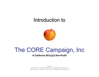 Introduction to




The CORE Campaign, Inc
       A California 501(c)(3) Non-Profit



                                Contacts:
     Nikki Mannes, Founder, 858-342-8134, nikki@thecorecampaign.org
    Stephen Moses, Founder, 310-281-7646, steve@thecorecampaign.org
 