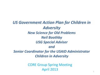 CORE Group Spring Meeting
April 2013
US Government Action Plan for Children in
Adversity
New Science for Old Problems
Neil Boothby
USG Special Adviser
and
Senior Coordinator for the USAID Administrator
Children in Adversity
1
 