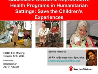 Adolescent Sexual & Reproductive
Health Programs in Humanitarian
Settings: Save the Children's
Experiences

CORE Fall Meeting
October 17th, 2013
Presented by:

Brad Kerner
ASRH Advisor

Seema Manohar

ASRH in Emergencies Specialist
smanohar@savechildren.org

 