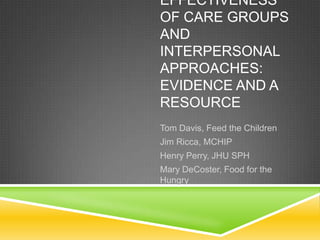 EFFECTIVENESS
OF CARE GROUPS
AND
INTERPERSONAL
APPROACHES:
EVIDENCE AND A
RESOURCE
Tom Davis, Feed the Children
Jim Ricca, MCHIP
Henry Perry, JHU SPH
Mary DeCoster, Food for the
Hungry
 