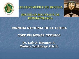 COLEGIO MÉDICO DE BOLIVIA
SOCIEDAD BOLIVIANA DE
DERMATOLOGÍA
JORNADA NACIONAL DE LA ALTURA
CORE PULMONAR CRONICO
Dr. Luís A. Navarro A.
Médico Cardiólogo C.N.S.
 
