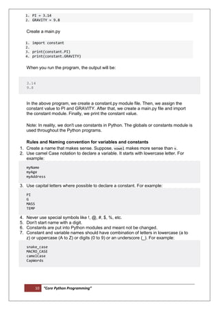 10 “Core Python Programming”
1. PI = 3.14
2. GRAVITY = 9.8
Create a main.py
1. import constant
2.
3. print(constant.PI)
4. print(constant.GRAVITY)
When you run the program, the output will be:
3.14
9.8
In the above program, we create a constant.py module file. Then, we assign the
constant value to PI and GRAVITY. After that, we create a main.py file and import
the constant module. Finally, we print the constant value.
Note: In reality, we don't use constants in Python. The globals or constants module is
used throughout the Python programs.
Rules and Naming convention for variables and constants
1. Create a name that makes sense. Suppose, vowel makes more sense than v.
2. Use camel Case notation to declare a variable. It starts with lowercase letter. For
example:
myName
myAge
myAddress
3. Use capital letters where possible to declare a constant. For example:
PI
G
MASS
TEMP
4. Never use special symbols like !, @, #, $, %, etc.
5. Don't start name with a digit.
6. Constants are put into Python modules and meant not be changed.
7. Constant and variable names should have combination of letters in lowercase (a to
z) or uppercase (A to Z) or digits (0 to 9) or an underscore (_). For example:
snake_case
MACRO_CASE
camelCase
CapWords
 