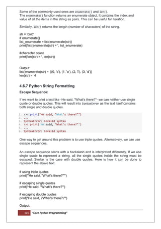 101 “Core Python Programming”
Some of the commonly used ones are enumerate() and len().
The enumerate() function returns an enumerate object. It contains the index and
value of all the items in the string as pairs. This can be useful for iteration.
Similarly, len() returns the length (number of characters) of the string.
str = 'cold'
# enumerate()
list_enumerate = list(enumerate(str))
print('list(enumerate(str) = ', list_enumerate)
#character count
print('len(str) = ', len(str))
Output:
list(enumerate(str) = [(0, 'c'), (1, 'o'), (2, 'l'), (3, 'd')]
len(str) = 4
4.6.7 Python String Formatting
Escape Sequence:
If we want to print a text like -He said, "What's there?"- we can neither use single
quote or double quotes. This will result into SyntaxError as the text itself contains
both single and double quotes.
1. >>> print("He said, "What's there?"")
2. ...
3. SyntaxError: invalid syntax
4. >>> print('He said, "What's there?"')
5. ...
6. SyntaxError: invalid syntax
One way to get around this problem is to use triple quotes. Alternatively, we can use
escape sequences.
An escape sequence starts with a backslash and is interpreted differently. If we use
single quote to represent a string, all the single quotes inside the string must be
escaped. Similar is the case with double quotes. Here is how it can be done to
represent the above text.
# using triple quotes
print('''He said, "What's there?"''')
# escaping single quotes
print('He said, "What's there?"')
# escaping double quotes
print("He said, "What's there?"")
Output:
 