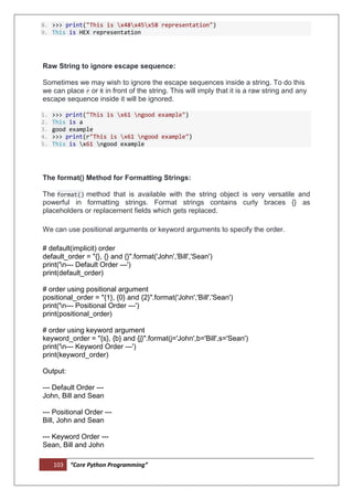 103 “Core Python Programming”
8. >>> print("This is x48x45x58 representation")
9. This is HEX representation
Raw String to ignore escape sequence:
Sometimes we may wish to ignore the escape sequences inside a string. To do this
we can place r or R in front of the string. This will imply that it is a raw string and any
escape sequence inside it will be ignored.
1. >>> print("This is x61 ngood example")
2. This is a
3. good example
4. >>> print(r"This is x61 ngood example")
5. This is x61 ngood example
The format() Method for Formatting Strings:
The format() method that is available with the string object is very versatile and
powerful in formatting strings. Format strings contains curly braces {} as
placeholders or replacement fields which gets replaced.
We can use positional arguments or keyword arguments to specify the order.
# default(implicit) order
default_order = "{}, {} and {}".format('John','Bill','Sean')
print('n--- Default Order ---')
print(default_order)
# order using positional argument
positional_order = "{1}, {0} and {2}".format('John','Bill','Sean')
print('n--- Positional Order ---')
print(positional_order)
# order using keyword argument
keyword_order = "{s}, {b} and {j}".format(j='John',b='Bill',s='Sean')
print('n--- Keyword Order ---')
print(keyword_order)
Output:
--- Default Order ---
John, Bill and Sean
--- Positional Order ---
Bill, John and Sean
--- Keyword Order ---
Sean, Bill and John
 