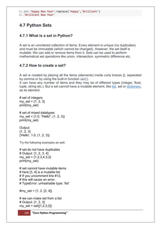 105 “Core Python Programming”
11.>>> 'Happy New Year'.replace('Happy','Brilliant')
12.'Brilliant New Year'
4.7 Python Sets
4.7.1 What is a set in Python?
A set is an unordered collection of items. Every element is unique (no duplicates)
and must be immutable (which cannot be changed). However, the set itself is
mutable. We can add or remove items from it. Sets can be used to perform
mathematical set operations like union, intersection, symmetric difference etc.
4.7.2 How to create a set?
A set is created by placing all the items (elements) inside curly braces {}, separated
by comma or by using the built-in function set().
It can have any number of items and they may be of different types (integer, float,
tuple, string etc.). But a set cannot have a mutable element, like list, set or dictionary,
as its element.
# set of integers
my_set = {1, 2, 3}
print(my_set)
# set of mixed datatypes
my_set = {1.0, "Hello", (1, 2, 3)}
print(my_set)
Output:
{1, 2, 3}
{'Hello', 1.0, (1, 2, 3)}
Try the following examples as well.
# set do not have duplicates
# Output: {1, 2, 3, 4}
my_set = {1,2,3,4,3,2}
print(my_set)
# set cannot have mutable items
# here [3, 4] is a mutable list
# If you uncomment line #12,
# this will cause an error.
# TypeError: unhashable type: 'list'
#my_set = {1, 2, [3, 4]}
# we can make set from a list
# Output: {1, 2, 3}
my_set = set([1,2,3,2])
 