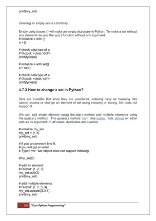 106 “Core Python Programming”
print(my_set)
Creating an empty set is a bit tricky.
Empty curly braces {} will make an empty dictionary in Python. To make a set without
any elements we use the set() function without any argument.
# initialize a with {}
a = {}
# check data type of a
# Output: <class 'dict'>
print(type(a))
# initialize a with set()
a = set()
# check data type of a
# Output: <class 'set'>
print(type(a))
4.7.3 How to change a set in Python?
Sets are mutable. But since they are unordered, indexing have no meaning. We
cannot access or change an element of set using indexing or slicing. Set does not
support it.
We can add single element using the add() method and multiple elements using
the update() method. The update() method can take tuples, lists, strings or other
sets as its argument. In all cases, duplicates are avoided.
# initialize my_set
my_set = {1,3}
print(my_set)
# if you uncomment line 9,
# you will get an error
# TypeError: 'set' object does not support indexing
#my_set[0]
# add an element
# Output: {1, 2, 3}
my_set.add(2)
print(my_set)
# add multiple elements
# Output: {1, 2, 3, 4}
my_set.update([2,3,4])
print(my_set)
 