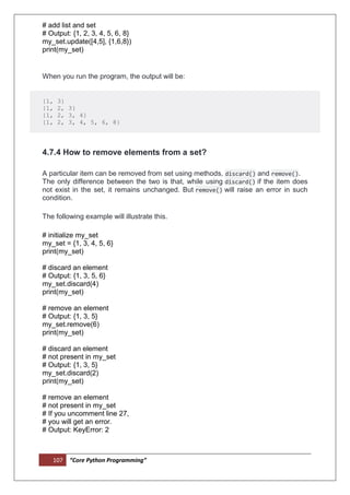 107 “Core Python Programming”
# add list and set
# Output: {1, 2, 3, 4, 5, 6, 8}
my_set.update([4,5], {1,6,8})
print(my_set)
When you run the program, the output will be:
{1, 3}
{1, 2, 3}
{1, 2, 3, 4}
{1, 2, 3, 4, 5, 6, 8}
4.7.4 How to remove elements from a set?
A particular item can be removed from set using methods, discard() and remove().
The only difference between the two is that, while using discard() if the item does
not exist in the set, it remains unchanged. But remove() will raise an error in such
condition.
The following example will illustrate this.
# initialize my_set
my_set = {1, 3, 4, 5, 6}
print(my_set)
# discard an element
# Output: {1, 3, 5, 6}
my_set.discard(4)
print(my_set)
# remove an element
# Output: {1, 3, 5}
my_set.remove(6)
print(my_set)
# discard an element
# not present in my_set
# Output: {1, 3, 5}
my_set.discard(2)
print(my_set)
# remove an element
# not present in my_set
# If you uncomment line 27,
# you will get an error.
# Output: KeyError: 2
 