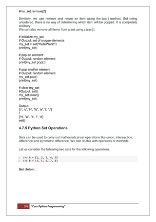 108 “Core Python Programming”
#my_set.remove(2)
Similarly, we can remove and return an item using the pop() method. Set being
unordered, there is no way of determining which item will be popped. It is completely
arbitrary.
We can also remove all items from a set using clear().
# initialize my_set
# Output: set of unique elements
my_set = set("HelloWorld")
print(my_set)
# pop an element
# Output: random element
print(my_set.pop())
# pop another element
# Output: random element
my_set.pop()
print(my_set)
# clear my_set
#Output: set()
my_set.clear()
print(my_set)
Output:
{'r', 'o', 'H', 'W', 'e', 'l', 'd'}
r
{'H', 'W', 'e', 'l', 'd'}
set()
4.7.5 Python Set Operations
Sets can be used to carry out mathematical set operations like union, intersection,
difference and symmetric difference. We can do this with operators or methods.
Let us consider the following two sets for the following operations.
1. >>> A = {1, 2, 3, 4, 5}
2. >>> B = {4, 5, 6, 7, 8}
Set Union:
 