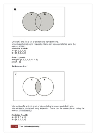 109 “Core Python Programming”
Union of A and B is a set of all elements from both sets.
Union is performed using | operator. Same can be accomplished using the
method union().
# initialize A and B
A = {1, 2, 3, 4, 5}
B = {4, 5, 6, 7, 8}
# use | operator
# Output: {1, 2, 3, 4, 5, 6, 7, 8}
print(A | B)
Set Intersection:
Intersection of A and B is a set of elements that are common in both sets.
Intersection is performed using & operator. Same can be accomplished using the
method intersection().
# initialize A and B
A = {1, 2, 3, 4, 5}
B = {4, 5, 6, 7, 8}
 