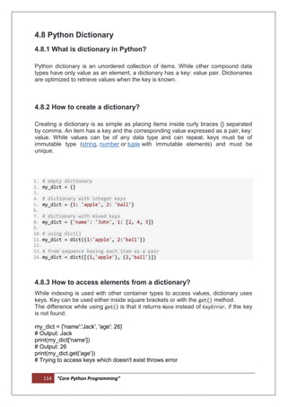 114 “Core Python Programming”
4.8 Python Dictionary
4.8.1 What is dictionary in Python?
Python dictionary is an unordered collection of items. While other compound data
types have only value as an element, a dictionary has a key: value pair. Dictionaries
are optimized to retrieve values when the key is known.
4.8.2 How to create a dictionary?
Creating a dictionary is as simple as placing items inside curly braces {} separated
by comma. An item has a key and the corresponding value expressed as a pair, key:
value. While values can be of any data type and can repeat, keys must be of
immutable type (string, number or tuple with immutable elements) and must be
unique.
1. # empty dictionary
2. my_dict = {}
3.
4. # dictionary with integer keys
5. my_dict = {1: 'apple', 2: 'ball'}
6.
7. # dictionary with mixed keys
8. my_dict = {'name': 'John', 1: [2, 4, 3]}
9.
10.# using dict()
11.my_dict = dict({1:'apple', 2:'ball'})
12.
13.# from sequence having each item as a pair
14.my_dict = dict([(1,'apple'), (2,'ball')])
4.8.3 How to access elements from a dictionary?
While indexing is used with other container types to access values, dictionary uses
keys. Key can be used either inside square brackets or with the get() method.
The difference while using get() is that it returns None instead of KeyError, if the key
is not found.
my_dict = {'name':'Jack', 'age': 26}
# Output: Jack
print(my_dict['name'])
# Output: 26
print(my_dict.get('age'))
# Trying to access keys which doesn't exist throws error
 