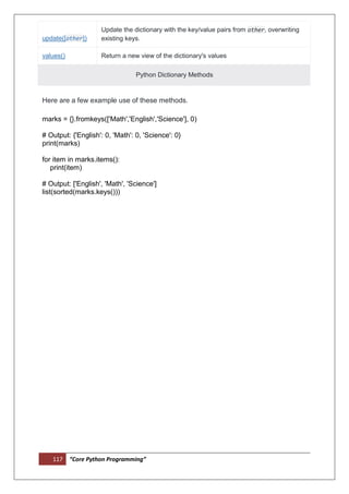 117 “Core Python Programming”
update([other])
Update the dictionary with the key/value pairs from other, overwriting
existing keys.
values() Return a new view of the dictionary's values
Python Dictionary Methods
Here are a few example use of these methods.
marks = {}.fromkeys(['Math','English','Science'], 0)
# Output: {'English': 0, 'Math': 0, 'Science': 0}
print(marks)
for item in marks.items():
print(item)
# Output: ['English', 'Math', 'Science']
list(sorted(marks.keys()))
 