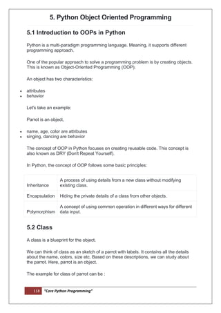 118 “Core Python Programming”
5. Python Object Oriented Programming
5.1 Introduction to OOPs in Python
Python is a multi-paradigm programming language. Meaning, it supports different
programming approach.
One of the popular approach to solve a programming problem is by creating objects.
This is known as Object-Oriented Programming (OOP).
An object has two characteristics:
 attributes
 behavior
Let's take an example:
Parrot is an object,
 name, age, color are attributes
 singing, dancing are behavior
The concept of OOP in Python focuses on creating reusable code. This concept is
also known as DRY (Don't Repeat Yourself).
In Python, the concept of OOP follows some basic principles:
Inheritance
A process of using details from a new class without modifying
existing class.
Encapsulation Hiding the private details of a class from other objects.
Polymorphism
A concept of using common operation in different ways for different
data input.
5.2 Class
A class is a blueprint for the object.
We can think of class as an sketch of a parrot with labels. It contains all the details
about the name, colors, size etc. Based on these descriptions, we can study about
the parrot. Here, parrot is an object.
The example for class of parrot can be :
 