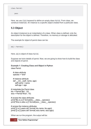 119 “Core Python Programming”
class Parrot:
pass
Here, we use class keyword to define an empty class Parrot. From class, we
construct instances. An instance is a specific object created from a particular class.
5.3 Object
An object (instance) is an instantiation of a class. When class is defined, only the
description for the object is defined. Therefore, no memory or storage is allocated.
The example for object of parrot class can be:
obj = Parrot()
Here, obj is object of class Parrot.
Suppose we have details of parrot. Now, we are going to show how to build the class
and objects of parrot.
Example 1: Creating Class and Object in Python
class Parrot:
# class attribute
species = "bird"
# instance attribute
def __init__(self, name, age):
self.name = name
self.age = age
# instantiate the Parrot class
blu = Parrot("Blu", 10)
woo = Parrot("Woo", 15)
# access the class attributes
print("Blu is a {}".format(blu.__class__.species))
print("Woo is also a {}".format(woo.__class__.species))
# access the instance attributes
print("{} is {} years old".format( blu.name, blu.age))
print("{} is {} years old".format( woo.name, woo.age))
When we run the program, the output will be:
 